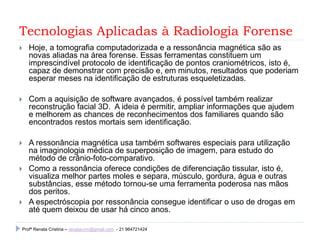 Tecnologias Aplicadas à Radiologia Forense
 Hoje, a tomografia computadorizada e a ressonância magnética são as
novas aliadas na área forense. Essas ferramentas constituem um
imprescindível protocolo de identificação de pontos craniométricos, isto é,
capaz de demonstrar com precisão e, em minutos, resultados que poderiam
esperar meses na identificação de estruturas esqueletizadas.
 Com a aquisição de software avançados, é possível também realizar
reconstrução facial 3D. A ideia é permitir, ampliar informações que ajudem
e melhorem as chances de reconhecimentos dos familiares quando são
encontrados restos mortais sem identificação.
 A ressonância magnética usa também softwares especiais para utilização
na imaginologia médica de superposição de imagem, para estudo do
método de crânio-foto-comparativo.
 Como a ressonância oferece condições de diferenciação tissular, isto é,
visualiza melhor partes moles e separa, músculo, gordura, água e outras
substâncias, esse método tornou-se uma ferramenta poderosa nas mãos
dos peritos.
 A espectróscopia por ressonância consegue identificar o uso de drogas em
até quem deixou de usar há cinco anos.
Profª Renata Cristina – renatacvm@gmail.com - 21 964721424
 