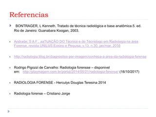 Referencias
 BONTRAGER, L Kenneth. Tratado de técnica radiológica e base anatômica.5. ed.
Rio de Janeiro: Guanabara Koogan, 2003.
 Andrade, S A F , aaTUAÇÃO DO Técnico e do Técnologo em Radiologia na área
Forense, revista UNILUS Ensino e Pequisa, v.13, n.30, jan/mar. 2016
 http://radiologia.blog.br/diagnostico-por-imagem/conheca-a-area-da-radiologia-forense
 Rodrigo Pigozzi de Carvalho: Radiologia forensse – disponivel
em: http://playmagem.com.br/portal/2014/05/21/radiologia-forense/ (16/10/2017)
 RADIOLOGIA FORENSE - Herculys Douglas Teresina 2014
 Radiologia forense – Cristiano Jorge
 