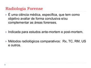Radiologia Forense
 É uma ciência médica, específica, que tem como
objetivo avaliar de forma conclusiva e/ou
complementar as áreas forenses.
 Indicada para estudos ante-mortem e post-mortem.
 Métodos radiológicos comparativos: Rx, TC, RM, US
e outros.
 