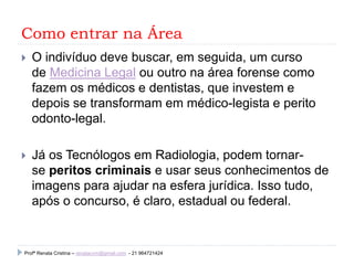 Como entrar na Área
 O indivíduo deve buscar, em seguida, um curso
de Medicina Legal ou outro na área forense como
fazem os médicos e dentistas, que investem e
depois se transformam em médico-legista e perito
odonto-legal.
 Já os Tecnólogos em Radiologia, podem tornar-
se peritos criminais e usar seus conhecimentos de
imagens para ajudar na esfera jurídica. Isso tudo,
após o concurso, é claro, estadual ou federal.
Profª Renata Cristina – renatacvm@gmail.com - 21 964721424
 