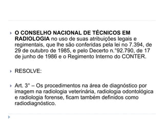  O CONSELHO NACIONAL DE TÉCNICOS EM
RADIOLOGIA no uso de suas atribuições legais e
regimentais, que lhe são conferidas pela lei no 7.394, de
29 de outubro de 1985, e pelo Decerto n.°92.790, de 17
de junho de 1986 e o Regimento Interno do CONTER.
 RESOLVE:
 Art. 3° – Os procedimentos na área de diagnóstico por
imagem na radiologia veterinária, radiologia odontológica
e radiologia forense, ficam também definidos como
radiodiagnóstico.
 