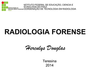 RADIOLOGIA FORENSE
Herculys Douglas
Teresina
2014
INSTITUTO FEDERAL DE EDUCAÇÃO, CIENCIA E
TECNOLOGIA DO PIAUÍ
COORDENAÇÃO DE TECNOLOGIA EM RADIOLOGIA
 