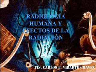 RADIOLOGÍA
HUMANA Y
EFECTOS DE LA
RADIACIÓN
FIS. CARLOS F. VIDARTE CHAVEZ
 