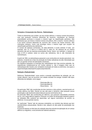 A Radiologia Industrial - Ricardo Andreucci                                           10




Variações e Composição dos Átomos , Radioisótopos:

Todos os elementos que contém, em seu núcleo atômico, o mesmo número de prótons,
mas que possuem números diferentes de neutrons, manifestam as mesmas
propriedades químicas e ocupam o mesmo lugar na classificação periódica. São
elementos que, por terem o mesmo número de prótons, têm o mesmo número atômico
e por terem números diferentes de neutrons têm número de massa diversos. São
chamados isótopos, nome cuja etnologia indica o mesmo lugar que ocupam na
classificação periódica dos elementos.
O número de isótopos conhecidos, de cada elemento, é muito variável. O Iodo, por
exemplo, tem 13, o ferro e o Urânio tem 6, cada um. Os isótopos de um mesmo
elemento não tem as mesmas propriedades físicas. Assim, por exemplo, o isótopo do
Iodo (I-127) é estável, todos os outros são radioativos, isto é, são chamados de
radioisótopos.

A partir de 1954, os radioisótopos passaram a ser produzidos em escala apreciável, nos
reatores, iniciando-se a fase de produção de fontes radioativas de alta intensidade que
têm um grande número de aplicações industriais.
Os trabalhos baseados no emprego dos radioisótopos tem hoje enorme extensão. As
experiências multiplicaram-se em muitos setores e, não é exagero dizer que os
radioisótopos têm trazido uma verdadeira revolução em todos os domínios, nos quais a
experimentação desempenha papel preponderante.

Radiação e Radioatividade

Define-se “Radioatividade” como sendo a emissão espontânea de radiação por um
núcleo atômico, que se encontra num estado excitado de energia. Existem três tipos
diferentes de radiação, como segue:

                                        - Partículas Alfa (α)
                                        - Partículas Beta (β)
                                        - Raios Gama       (γ)

As partículas “Alfa” são constituídas de dois neutrons e dois prótons, caracterizando um
núcleo atômico de Hélio. Devido ao seu alto peso e tamanho, elas possuem pouca
penetração e são facilmente absorvidas por poucos centímetros de ar.
As partículas “Beta” são constituídas por elétrons, que possuem velocidades próximas
da luz, com carga elétrica negativa. Possuem um poder de penetração bastante superior
às radiações Alfa, podendo ser absorvidas por alguns centímetros de acrílico ou
plásticos, na sua grande maioria.

As “partículas” “Gama” são de natureza ondulatória, ao contrário das demais que tem
características corpusculares. Devido a isto, adquire um alto poder de penetração nos
materiais.
E possível separar os três tipos de radiação descritos através da aplicação de um campo
elétrico ou magnético, numa amostra de material radioativo.
 