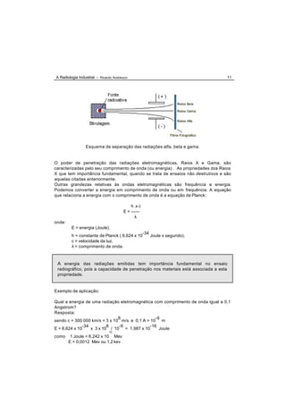 A Radiologia Industrial - Ricardo Andreucci                                          11




                 Esquema de separação das radiações alfa, beta e gama.


O poder de penetração das radiações eletromagnéticas, Raios X e Gama, são
caracterizadas pelo seu comprimento de onda (ou energia) . As propriedades dos Raios
X que tem importância fundamental, quando se trata de ensaios não destrutivos e são
aquelas citadas anteriormente.
Outras grandezas relativas às ondas eletromagnéticas são frequência e energia.
Podemos converter a energia em comprimento de onda ou em frequência. A equação
que relaciona a energia com o comprimento de onda é a equação de Planck:

                                            h .x c
                                        E = ------
                                              λ
onde:
         E = energia (Joule).
                                                     -34
         h = constante de Planck ( 6.624 x 10              Joule x segundo).
         c = velocidade da luz.
         λ = comprimento de onda.



 A energia das radiações emitidas tem importância fundamental no ensaio
 radiográfico, pois a capacidade de penetração nos materiais está associada a esta
 propriedade.


Exemplo de aplicação:

Qual a energia de uma radiação eletromagnética com comprimento de onda igual a 0,1
Angstrom?
Resposta:
                                8                -9
sendo c = 300 000 km/s = 3 x 10 m/s e 0,1 A = 10 m
               -34         8    -9            -16
E = 6,624 x 10     x 3 x 10 / 10 = 1,987 x 10      Joule
                               12
como     1 Joule = 6,242 x 10 Mev
        E = 0,0012 Mev ou 1,2 kev
 
