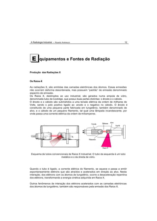 A Radiologia Industrial - Ricardo Andreucci                                        12




 E       quipamentos e Fontes de Radiação


Produção das Radiações X


Os Raios-X

As radiações X, são emitidas das camadas eletrônicas dos átomos. Essas emissões
não ocorrem deforma desordenada, mas possuem “padrão” de emissão denominado
espectro de emissão.
Os Raios X, destinados ao uso industrial, são gerados numa ampola de vidro,
denominada tubo de Coolidge, que possui duas partes distintas: o ânodo e o cátodo.
O ânodo e o cátodo são submetidos a uma tensão elétrica da ordem de milhares de
Volts, sendo o polo positivo ligado ao anodo e o negativo no cátodo. O ânodo é
constituído de uma pequena parte fabricada em tungstênio, também denominado de
alvo, e o cátodo de um pequeno filamento, tal qual uma lâmpada incandescente, por
onde passa uma corrente elétrica da ordem de miliamperes.




 Esquema de tubos convencionais de Raios X Industrial. O tubo da esquerda é um tubo
                         metálico e o da direita de vidro.




Quando o tubo é ligado, a corrente elétrica do filamento, se aquece e passa a emitir
espontaneamente elétrons que são atraídos e acelerados em direção ao alvo. Nesta
interação, dos elétrons com os átomos de tungstênio, ocorre a desaceleração repentina
dos elétrons, transformando a energia cinética adquirida em Raios X.

Outros fenômenos de interação dos elétrons acelerados com as camadas eletrônicas
dos átomos de tungstênio, também são responsáveis pela emissão dos Raios X.
 