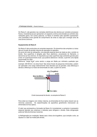 A Radiologia Industrial - Ricardo Andreucci                                           13



Os Raios X, são gerados nas camadas eletrônicas dos átomos por variados processos
físicos. Caracteriza-se por apresentar um espectro contínuo de emissão ao contrário das
radiações gama. Em outras palavras, os Raios X emitidos pelo aparelho apresentam
uma variedade muito grande de comprimento de onda ou seja que a energia varia de
uma forma contínua.


Equipamentos de Raios X

Os Raios X são produzidos em ampolas especiais. Os tamanhos das ampolas ou tubos
são em função da tensão máxima de operação do aparelho.
Do ponto de vista da radiografia, uma atenção especial deve ser dada ao alvo, contido no
ânodo. Sua superfície é atingida pelo fluxo eletrônico, proveniente do filamento, e
denomina-se foco térmico. É importante que esta superfície seja suficiente grande para
evitar um superaquecimento local, que poderia deteriorar o ânodo, e permitir uma rápida
transmissão do calor.
Define-se “carga focal” como sendo a carga em Watts por milímetro quadrado (por
                       2
exemplo: 200 W/mm ) na área focal. Nas áreas focais de pequenas dimensões, podem
ser aplicadas uma carga relativamente mais elevada que as grandes; esta diferença é
devida a diferença no modo de transmissão do calor, a partir do centro.




                      Corte transversal do ânodo, na ampola de Raios X


Para obter-se imagens com nitidez máxima, as dimensões do foco óptico devem ser as
menores possíveis. As especificações de aparelhos geralmente mencionam as
dimensões do foco óptico.

O calor que acompanha a formação de Raios X é considerável, e portanto é necessário
especial atenção aos sistemas e métodos para refrigerar o ânodo. Esta refrigeração
pode ser feita de diversas maneiras:

a) Refrigeração por irradiação: Neste caso o bloco de tungstênio, que compõe o alvo, se
aquece e o calor se irradia pelo ânodo.
 