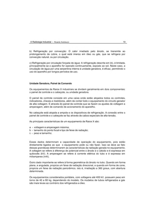 A Radiologia Industrial - Ricardo Andreucci                                             14



b) Refrigeração por convecção: O calor irradiado pelo ânodo, se transmite ao
prolongamento de cobre, o qual está imerso em óleo ou gás, que se refrigera por
convecção natural, ou por circulação.

c) Refrigeração por circulação forçada de água: A refrigeração descrita em (b), é limitada,
principalmente se o aparelho for operado continuamente, exposto ao sol. Neste caso, a
circulação de água por uma serpentina interna à unidade geradora, é eficaz, permitindo o
uso do aparelho por longos períodos de uso.




Unidade Geradora, Painel de Comando

Os equipamentos de Raios X industriais se dividem geralmente em dois componentes:
o painel de controle e o cabeçote, ou unidade geradora.

O painel de controle consiste em uma caixa onde estão alojados todos os controles,
indicadores, chaves e medidores, além de conter todo o equipamento do circuito gerador
de alta voltagem. E através do painel de controle que se fazem os ajustes de voltagem e
amperagem, além de comando de acionamento do aparelho.

No cabeçote está alojada a ampola e os dispositivos de refrigeração. A conexão entre o
painel de controle e o cabeçote se faz através de cabos especiais de alta tensão.

As principais características de um equipamento de Raios X são:

a - voltagem e amperagem máxima;
b - tamanho do ponto focal e tipo de feixe de radiação;
c - peso e tamanho;


Esses dados determinam a capacidade de operação do equipamento, pois estão
diretamente ligados ao que o equipamento pode ou não fazer. Isso se deve ao fato
dessas grandezas determinarem as características da radiação gerada no equipamento.
A voltagem se refere à diferença de potencial entre o ânodo e o cátodo e é expressa em
quilovolts (kV). A amperagem se refere à corrente elétrica do tubo e é expressa em
miliamperes (mA).

Outro dado importante se refere à forma geométrica do ânodo no tubo. Quando em forma
plana, e angulada, propicia um feixe de radiação direcional, e quando em forma de cone,
propicia um feixe de radiação panorâmico, isto é, irradiação a 360 graus, com abertura
determinada.

Os equipamentos considerados portáteis, com voltagens até 400 kV, possuem peso em
torno de 40 a 80 kg, dependendo do modelo. Os modelos de tubos refrigerados a gás
são mais leves ao contrário dos refrigerados a óleo.
 