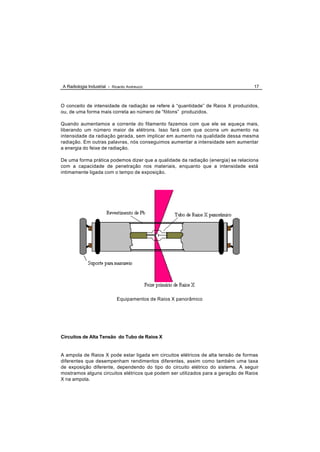 A Radiologia Industrial - Ricardo Andreucci                                        17



O conceito de intensidade de radiação se refere à “quantidade” de Raios X produzidos,
ou, de uma forma mais correta ao número de “fótons” produzidos.

Quando aumentamos a corrente do filamento fazemos com que ele se aqueça mais,
liberando um número maior de elétrons. Isso fará com que ocorra um aumento na
intensidade da radiação gerada, sem implicar em aumento na qualidade dessa mesma
radiação. Em outras palavras, nós conseguimos aumentar a intensidade sem aumentar
a energia do feixe de radiação.

De uma forma prática podemos dizer que a qualidade da radiação (energia) se relaciona
com a capacidade de penetração nos materiais, enquanto que a intensidade está
intimamente ligada com o tempo de exposição.




                             Equipamentos de Raios X panorâmico




Circuitos de Alta Tensão do Tubo de Raios X


A ampola de Raios X pode estar ligada em circuitos elétricos de alta tensão de formas
diferentes que desempenham rendimentos diferentes, assim como também uma taxa
de exposição diferente, dependendo do tipo do circuito elétrico do sistema. A seguir
mostramos alguns circuitos elétricos que podem ser utilizados para a geração de Raios
X na ampola.
 