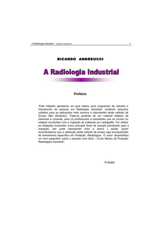 A Radiologia Industrial - Ricardo Andreucci                                           1




                           RICARDO ANDREUCCI




                                              Prefácio


       “Este trabalho apresenta um guia básico para programas de estudos e
       treinamento de pessoal em Radiologia Industrial, contendo assuntos
       voltados para as aplicações mais comuns e importantes deste método de
       Ensaio Não Destrutivo. Trata-se portanto de um material didático de
       interesse e consulta, para os profissionais e estudantes que se iniciam ou
       estejam envolvidos com a inspeção de materiais por radiografia. Por utilizar
       as radiações ionizantes como principal fonte de energia penetrante para a
       inspeção, isto pode representar risco e danos à saúde, assim
       recomendamos que a utilização deste método de ensaio seja acompanhado
       de treinamento específico em Proteção Radiológica. O autor disponibiliza
       um livro específico sobre o assunto com título - Curso Básico de Proteção
       Radiológica Industrial”.




                                                              O Autor
 