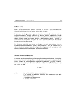 A Radiologia Industrial - Ricardo Andreucci                                          22




Os Raios Gama

Com o desenvolvimento dos reatores nucleares, foi possível a produção artificial de
isótopos radioativos através de reações nucleares de ativação.

O fenômeno de ativação, ocorre quando elementos naturais são colocados junto ao
núcleo de um reator e, portanto, irradiados por neutrons térmicos, que atingem o núcleo
do átomo, penetrando nele. Isto cria uma quebra de equilíbrio energético no núcleo, e ao
mesmo tempo muda sua massa atômica, caracterizando assim o isótopo. O
estabelecimento do equilíbrio energético do núcleo do átomo, é feito pela liberação de
energia na forma de Raios gama.

Um átomo que submetido ao processo de ativação, e portanto seu núcleo se encontra
num estado excitado de energia passa a emitir radiação. É fácil ver, portanto, que o
número de átomos capazes de emitir radiação, diminui gradualmente com o decorrer do
tempo. A esse fenômeno chamamos de Decaimento Radioativo.




Atividade de uma Fonte Radioativa:

A atividade de um radioisótopo é caracterizada pelo número desintegrações que ocorrem
em um certo intervalo de tempo. Como a atividade apresentada uma proporcionalidade
com o número de átomos excitados presentes no elemento radioativo, podemos
expressa-la através de uma fórmula semelhante à do Decaimento Radioativo , uma vez
que A= λ.N, ou seja:

                                              A = Ao . e -   λ   .t




onde:              Ao = atividade inicial do elemento radioativo.
                   A = atividade do elemento radioativo após transcorrido um certo
                   intervalo de tempo.
                   λ = constante de desintegração.
                   t = tempo transcorrido.
 
