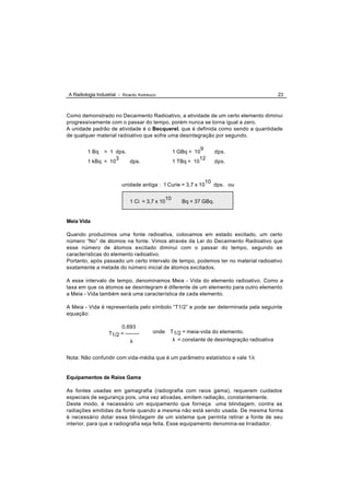 A Radiologia Industrial - Ricardo Andreucci                                                   23



Como demonstrado no Decaimento Radioativo, a atividade de um certo elemento diminui
progressivamente com o passar do tempo, porém nunca se torna igual a zero.
A unidade padrão de atividade é o Becquerel, que é definida como sendo a quantidade
de qualquer material radioativo que sofre uma desintegração por segundo.

                                                                9
         1 Bq  = 1 dps.                              1 GBq = 10        dps.
                    3                                           12
         1 kBq = 10     dps.                         1 TBq = 10        dps.


                                                                 10
                          unidade antiga : 1 Curie = 3,7 x 10         dps. ou

                                                10
                              1 Ci = 3,7 x 10           Bq = 37 GBq.


Meia Vida

Quando produzimos uma fonte radioativa, colocamos em estado excitado, um certo
número “No” de átomos na fonte. Vimos através da Lei do Decaimento Radioativo que
esse número de átomos excitado diminui com o passar do tempo, segundo as
características do elemento radioativo.
Portanto, após passado um certo intervalo de tempo, podemos ter no material radioativo
exatamente a metade do número inicial de átomos excitados.

A esse intervalo de tempo, denominamos Meia - Vida do elemento radioativo. Como a
taxa em que os átomos se desintegram é diferente de um elemento para outro elemento
a Meia - Vida também será uma característica de cada elemento.

A Meia - Vida é representada pelo símbolo “T1/2” e pode ser determinada pela seguinte
equação:

                        0,693
                   T1/2 = --------       onde    T1/2 = meia-vida do elemento.
                             λ                    λ = constante de desintegração radioativa


Nota: Não confundir com vida-média que é um parâmetro estatístico e vale 1/λ


Equipamentos de Raios Gama

As fontes usadas em gamagrafia (radiografia com raios gama), requerem cuidados
especiais de segurança pois, uma vez ativadas, emitem radiação, constantemente.
Deste modo, é necessário um equipamento que forneça uma blindagem, contra as
radiações emitidas da fonte quando a mesma não está sendo usada. De mesma forma
é necessário dotar essa blindagem de um sistema que permita retirar a fonte de seu
interior, para que a radiografia seja feita. Esse equipamento denomina-se Irradiador.
 