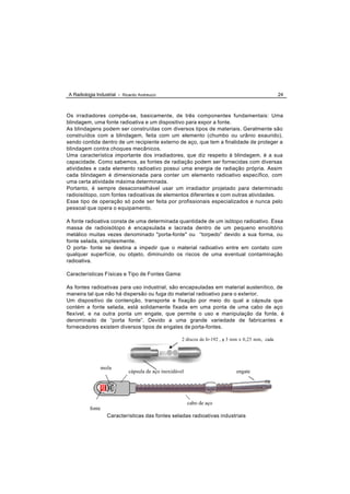 A Radiologia Industrial - Ricardo Andreucci                                                        24



Os irradiadores compõe-se, basicamente, de três componentes fundamentais: Uma
blindagem, uma fonte radioativa e um dispositivo para expor a fonte.
As blindagens podem ser construídas com diversos tipos de materiais. Geralmente são
construídos com a blindagem, feita com um elemento (chumbo ou urânio exaurido),
sendo contida dentro de um recipiente externo de aço, que tem a finalidade de proteger a
blindagem contra choques mecânicos.
Uma característica importante dos irradiadores, que diz respeito à blindagem, é a sua
capacidade. Como sabemos, as fontes de radiação podem ser fornecidas com diversas
atividades e cada elemento radioativo possui uma energia de radiação própria. Assim
cada blindagem é dimensionada para conter um elemento radioativo específico, com
uma certa atividade máxima determinada.
Portanto, é sempre desaconselhável usar um irradiador projetado para determinado
radioisótopo, com fontes radioativas de elementos diferentes e com outras atividades.
Esse tipo de operação só pode ser feita por profissionais especializados e nunca pelo
pessoal que opera o equipamento.

A fonte radioativa consta de uma determinada quantidade de um isótopo radioativo. Essa
massa de radioisótopo é encapsulada e lacrada dentro de um pequeno envoltório
metálico muitas vezes denominado "porta-fonte" ou “torpedo” devido a sua forma, ou
fonte selada, simplesmente.
O porta- fonte se destina a impedir que o material radioativo entre em contato com
qualquer superfície, ou objeto, diminuindo os riscos de uma eventual contaminação
radioativa.

Características Físicas e Tipo de Fontes Gama:

As fontes radioativas para uso industrial, são encapsuladas em material austenítico, de
maneira tal que não há dispersão ou fuga do material radioativo para o exterior.
Um dispositivo de contenção, transporte e fixação por meio do qual a cápsula que
contém a fonte selada, está solidamente fixada em uma ponta de uma cabo de aço
flexível, e na outra ponta um engate, que permite o uso e manipulação da fonte, é
denominado de “porta fonte”. Devido a uma grande variedade de fabricantes e
fornecedores existem diversos tipos de engates de porta-fontes.

                                                     2 discos de Ir-192 , φ 3 mm x 0,25 mm, cada




               mola
                             cápsula de aço inoxidável                        engate




                                                         cabo de aço
          fonte
                  Características das fontes seladas radioativas industriais
 