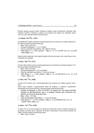 A Radiologia Industrial - Ricardo Andreucci                                         25



Embora apenas poucas fontes radiativas seladas sejam atualmente utilizadas pela
indústria moderna, daremos a seguir as principais que podem ser utilizadas assim
como as suas características físico-químicas.

(a) Cobalto - 60 ( 60Co , Z=27)

O Cobalto-60 é obtido através do bombardeamento por nêutrons do isótopo estável Co-
59. Suas principais características são:
•   Meia - Vida = 5,24 anos
•   Energia da Radiação = 1,17 e 1,33 MeV
•   Faixa de utilização mais efetiva = 60 a 200 mm de aço
•    Fator Gama ( Γ ) = 9,06 µC/kg.h / GBq a 1 m ou 1,35 R/h .Ci a 1m ou 0,351
     mSv/ h.GBq a 1m

Esses limites dependem das especificações técnicas da peça a ser examinada e das
condições da inspeção.

(b) Irídio - 192 ( 192Ir , Z=77)

O Iridio-192 é obtido a partir do bombardeamento com nêutrons do isótopo estável Ir-191.
Suas principais características são:
•    Meia - Vida = 74,4 dias
•    Energia da Radiação = 0,137 a 0,65 MeV
•    Faixa de utilização mais efetiva = 10 a 40 mm de aço
•    Fator Gama ( Γ ) = 3,48 µC/kg.h / GBq a 1 m ou 0,50 R/h.Ci a 1m ou 0,13
      mSv/h . GBq a 1m

(c) Túlio -170 ( 170Tu , Z=69)

O Túlio-170 é obtido com o bombardeamento por nêutrons do isótopo estável, Túlio -
169.
Como esse material é extremamente difícil de produzir, o material é geralmente
manuseado sob a forma de óxido. Suas principais características são:
•    Energia de Radiação: 0, 084 e 0,54 MeV. (O espectro do Túlio possui também
     radiação de Bremsstrahlung, que é a radiação liberada pelo freiamento dos
     elétrons em forma de partículas beta).
•    Meia - Vida = 127 dias
•    Faixa de utilização mais efetiva = 1 a 10 mm de aço
•    Fator Gama ( Γ ) = 0,017 µC/kg.h / GBq a 1 m ou 0,0025 R/h.Ci a 1m ou
      0,0007 mSv/h .GBq a 1m

(d) Césio - 137 ( 137Cs , Z=55)

O Césio-137 é um dos produtos da fissão do Urânio-235. Este é extraído através de
processos químicos que o separam do Urânio combustível e dos outros produtos de
fissão. Suas principais características são:
•    Meia - Vida = 33 anos
 