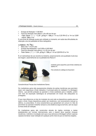 A Radiologia Industrial - Ricardo Andreucci                                                26



•   Energia de Radiação = 0,66 MeV
•   Faixa de utilização mais efetiva = 20 a 80 mm de aço
•    Fator Gama ( Γ ) = 2,30 µC/kg.h / GBq a 1 m ou 0,33 R/h.Ci a 1m ou 0,081
     mSv/h .GBq a 1m
É uma fonte de radiação quase sem utilidade no momento, em razão das dificuldades de
obtenção e da má qualidade do filme radiográfico

(e) Selênio - 75 ( 75Se )
•    Meia-vida = 119,78 dias
•    Energia das Radiações = de 0,006 a 0,405 MeV
•    Faixa de utilização mais efetiva = 4 a 30 mm de aço
•   Fator Gama ( Γ ) = 1,39 µC/kg.h / GBq a 1 m ou 0,28 R/h.Ci a 1m

É um radioisótopo de uso recente na indústria, proporcionando uma qualidade muito boa
de imagem, assemelhando-se à qualidade dos Raios-X



                                                 Irradiador gama específico para fontes radiativas de
                                                 Selênio-75.

                                                 Foto extraída do catálogo da Sauerwein




Características Físicas dos Irradiadores Gama:

Os irradiadores gama são equipamentos dotados de partes mecânicas que permitem
expor com segurança a fonte radioativa. A principal parte do irradiador é a blindagem
interna , que permite proteção ao operador a níveis aceitáveis para o trabalho, porém
com risco de exposição radiológica se armazenado em locais não adequados ou
protegidos.

O que mais diferencia um tipo de irradiador de outro são os dispositivos usados para se
expor a fonte. Esses dispositivos podem ser mecânicos, com acionamento manual ou
elétrico, ou pneumático. A única característica que apresentam em comum é o fato de
permitirem ao operador trabalhar sempre a uma distância segura da fonte, sem se expor
ao feixe direto de radiação.

Os irradiadores gama são construídos através de rígidos controles e testes
estabelecidos por normas internacionais, pois o mesmo deve suportar choques
mecânicos, incêndio e inundação sem que a sua estrutura e blindagem sofram rupturas
capazes de deixar vazar radiação em qualquer ponto mais do que os máximos exigidos.
 