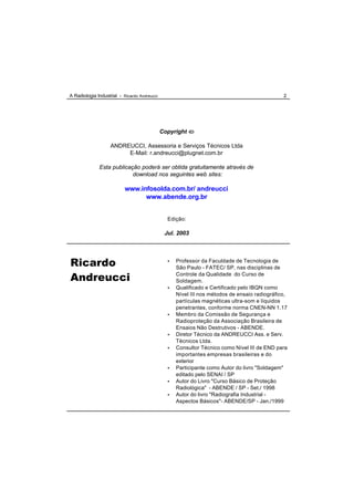 A Radiologia Industrial - Ricardo Andreucci                                                    2




                                              Copyright ã

                   ANDREUCCI, Assessoria e Serviços Técnicos Ltda
                        E-Mail: r.andreucci@plugnet.com.br

              Esta publicação poderá ser obtida gratuitamente através de
                           download nos seguintes web sites:

                          www.infosolda.com.br/ andreucci
                                www.abende.org.br


                                                Edição:

                                               Jul. 2003




Ricardo                                         •   Professor da Faculdade de Tecnologia de
                                                    São Paulo - FATEC/ SP, nas disciplinas de

Andreucci                                           Controle da Qualidade do Curso de
                                                    Soldagem.
                                                •   Qualificado e Certificado pelo IBQN como
                                                    Nível III nos métodos de ensaio radiográfico,
                                                    partículas magnéticas ultra-som e líquidos
                                                    penetrantes, conforme norma CNEN-NN 1.17
                                                •   Membro da Comissão de Segurança e
                                                    Radioproteção da Associação Brasileira de
                                                    Ensaios Não Destrutivos - ABENDE.
                                                •   Diretor Técnico da ANDREUCCI Ass. e Serv.
                                                    Técnicos Ltda.
                                                •   Consultor Técnico como Nível III de END para
                                                    importantes empresas brasileiras e do
                                                    exterior
                                                •   Participante como Autor do livro "Soldagem"
                                                    editado pelo SENAI / SP
                                                •   Autor do Livro "Curso Básico de Proteção
                                                    Radiológica" - ABENDE / SP - Set./ 1998
                                                •   Autor do livro "Radiografia Industrial -
                                                    Aspectos Básicos"- ABENDE/SP - Jan./1999
 