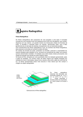 A Radiologia Industrial - Ricardo Andreucci                                            30




 R       egistro Radiográfico

Filmes Radiográficos

Os filmes radiográficos são compostos de uma emulsão e uma base. A emulsão
consiste em uma camada muito fina (espessura de 0,025 mm) de gelatina, que contém,
dispersos em seu interior, um grande número de minúsculos cristais de brometo de
prata. A emulsão é colocada sobre um suporte, denominado base, que é feito
geralmente de um derivado de celulose, transparente e de cor levemente azulada.
Uma característica dos filmes radiográficos é que, ao contrário dos filmes fotográficos,
eles possuem a emulsão em ambos os lados da base.
Os cristais de brometo de prata, presentes na emulsão, possuem a propriedade de,
quando atingidos pela radiação ou luz, tornarem-se susceptíveis de reagir com produto
químico denominado revelador. O revelador atua sobre esses cristais provocando uma
reação de redução que resulta em prata metálica negra.
Os locais do filme, atingidos por uma quantidade maior de radiação apresentarão, após
a ação do revelador, um número maior de grãos negros que regiões atingidas por
radiação de menor intensidade, dessa forma, quando vistos sob a ação de uma fonte de
luz, os filmes apresentarão áreas mais escuras e mais claras que irão compor a
imagem do objeto radiografado.




                                                          Os       filmes    radiográficos
                                                          industriais são fabricados nas
                                                          dimensões padrões de 3.1/2” x
                                                          17” ou 4.1/2” x 17” ou 14” x
                                                          17” . Outras dimensões e
                                                          formatos podem ser encontrados
                                                          em outros países da Europa e
                                                          EUA




                     Estrutura de um filme radiográfico
 