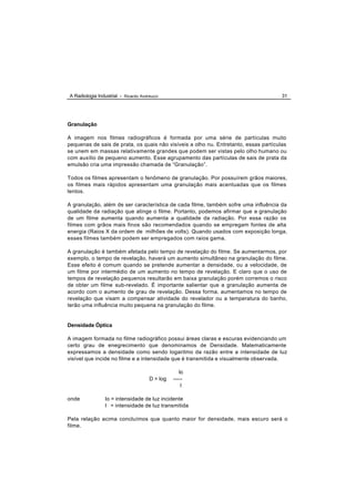 A Radiologia Industrial - Ricardo Andreucci                                           31




Granulação

A imagem nos filmes radiográficos é formada por uma série de partículas muito
pequenas de sais de prata, os quais não visíveis a olho nu. Entretanto, essas partículas
se unem em massas relativamente grandes que podem ser vistas pelo olho humano ou
com auxílio de pequeno aumento. Esse agrupamento das partículas de sais de prata da
emulsão cria uma impressão chamada de “Granulação”.

Todos os filmes apresentam o fenômeno de granulação. Por possuírem grãos maiores,
os filmes mais rápidos apresentam uma granulação mais acentuadas que os filmes
lentos.

A granulação, além de ser característica de cada filme, também sofre uma influência da
qualidade da radiação que atinge o filme. Portanto, podemos afirmar que a granulação
de um filme aumenta quando aumenta a qualidade da radiação. Por essa razão os
filmes com grãos mais finos são recomendados quando se empregam fontes de alta
energia (Raios X da ordem de milhões de volts). Quando usados com exposição longa,
esses filmes também podem ser empregados com raios gama.

A granulação é também afetada pelo tempo de revelação do filme. Se aumentarmos, por
exemplo, o tempo de revelação, haverá um aumento simultâneo na granulação do filme.
Esse efeito é comum quando se pretende aumentar a densidade, ou a velocidade, de
um filme por intermédio de um aumento no tempo de revelação. E claro que o uso de
tempos de revelação pequenos resultarão em baixa granulação porém corremos o risco
de obter um filme sub-revelado. É importante salientar que a granulação aumenta de
acordo com o aumento de grau de revelação. Dessa forma, aumentamos no tempo de
revelação que visam a compensar atividade do revelador ou a temperatura do banho,
terão uma influência muito pequena na granulação do filme.


Densidade Óptica

A imagem formada no filme radiográfico possui áreas claras e escuras evidenciando um
certo grau de enegrecimento que denominamos de Densidade. Matematicamente
expressamos a densidade como sendo logaritmo da razão entre a intensidade de luz
visível que incide no filme e a intensidade que é transmitida e visualmente observada.

                                                   Io
                                      D = log   -----
                                                    I

onde             Io = intensidade de luz incidente
                 I = intensidade de luz transmitida

Pela relação acima concluímos que quanto maior for densidade, mais escuro será o
filme.
 
