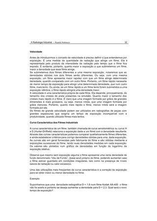 A Radiologia Industrial - Ricardo Andreucci                                          32



Velocidade

Antes de introduzirmos o conceito de velocidade é preciso definir o que entendemos por
exposição. É uma medida da quantidade de radiação que atinge um filme. Ela é
representada pelo produto da intensidade da radiação pelo tempo que o filme fica
exposto. É evidente, portanto, quanto maior a exposição a que submetemos um filme,
maior a densidade que esse filme atinge.
Se submetemos dois filmes diferentes a uma mesma exposição, notaremos que as
densidades obtidas nos dois filmes serão diferentes. Ou seja, com uma mesma
exposição, um filme apresenta maior rapidez com que um filme atinge determinada
densidade, quando comparado com um outro filme. Portanto, um filme rápido necessita
de menor tempo de exposição para atingir uma determinada densidade, que num outro
filme, mais lento. Ou ainda, se um filme rápido e um filme lento forem submetidos a uma
exposição idêntica, o filme rápido atingirá uma densidade maior.
A velocidade é uma característica própria de cada filme. Ela depende, principalmente, do
tamanho dos cristais de prata presentes na emulsão. Quanto maior o tamanho dos
cristais mais rápido é o filme. É claro que uma imagem formada por grãos de grandes
dimensões é mais grosseira, ou seja, menos nítida, que uma imagem formada por
grãos menores. Portanto, quanto mais rápido o filme, menos nítida será a imagem
formada por ele.
Os filmes de grande velocidade podem ser utilizados em radiografias de peças com
grandes espessuras que exigiria um tempo de exposição incompatível com a
produtividade, quando utilizado filmes mais lentos.

Curva Característica dos Filmes Industriais

A curva característica de um filme, também chamada de curva sensitométrica ou curva H
e D (Hurter-Driffield) relaciona a exposição dada a um filme com a densidade resultante.
Através das curvas características podemos comparar qualitativamente filmes diferentes,
e ainda estabelecer critérios para corrigir densidades obtidas para uma dada exposição.
As curvas são em geral fornecidas pelo fabricante do filme e são obtidas mediante a
exposições sucessivas do filme, tendo suas densidades medidas em cada exposição.
Os valores são plotados num gráfico de densidades em função do logaritmo da
exposição relativa.

Observe que mesmo sem exposição alguma o filme apresenta uma certa densidade de
fundo denominado “Véu de Fundo”, (base azul) próprio do filme, podendo aumentar caso
o filme estiver guardado em condições irregulares, tais como na presença de níveis
baixos de radiação ou calor excessivo.

Uma das utilizações mais freqüentes da curva característica é a correção da exposição
para se obter maior ou menor densidade no filme.

Exemplo:

Suponhamos que uma densidade radiográfica D = 1,8 num filme Kodak AA-400 o filme
não foi aceito e portanto se deseja aumentar a densidade para D = 2,3. Qual será o novo
tempo de exposição?
 