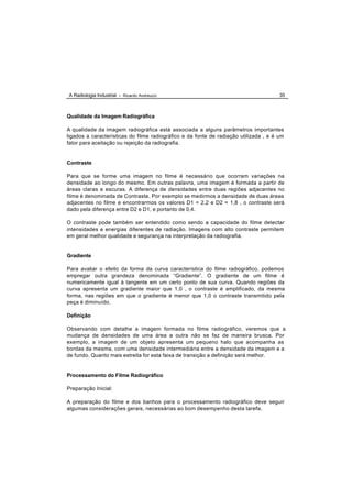 A Radiologia Industrial - Ricardo Andreucci                                            35



Qualidade da Imagem Radiográfica

A qualidade da imagem radiográfica está associada a alguns parâmetros importantes
ligados a características do filme radiográfico e da fonte de radiação utilizada , e é um
fator para aceitação ou rejeição da radiografia.


Contraste

Para que se forme uma imagem no filme é necessário que ocorram variações na
densidade ao longo do mesmo. Em outras palavra, uma imagem é formada a partir de
áreas claras e escuras. A diferença de densidades entre duas regiões adjacentes no
filme é denominada de Contraste. Por exemplo se medirmos a densidade de duas áreas
adjacentes no filme e encontrarmos os valores D1 = 2,2 e D2 = 1,8 , o contraste será
dado pela diferença entre D2 e D1, e portanto de 0,4.

O contraste pode também ser entendido como sendo a capacidade do filme detectar
intensidades e energias diferentes de radiação. Imagens com alto contraste permitem
em geral melhor qualidade e segurança na interpretação da radiografia.


Gradiente

Para avaliar o efeito da forma da curva característica do filme radiográfico, podemos
empregar outra grandeza denominada “Gradiente”. O gradiente de um filme é
numericamente igual à tangente em um certo ponto de sua curva. Quando regiões da
curva apresenta um gradiente maior que 1,0 , o contraste é amplificado, da mesma
forma, nas regiões em que o gradiente é menor que 1,0 o contraste transmitido pela
peça é diminuído.

Definição

Observando com detalhe a imagem formada no filme radiográfico, veremos que a
mudança de densidades de uma área a outra não se faz de maneira brusca. Por
exemplo, a imagem de um objeto apresenta um pequeno halo que acompanha as
bordas da mesma, com uma densidade intermediária entre a densidade da imagem e a
de fundo. Quanto mais estreita for esta faixa de transição a definição será melhor.


Processamento do Filme Radiográfico

Preparação Inicial:

A preparação do filme e dos banhos para o processamento radiográfico deve seguir
algumas considerações gerais, necessárias ao bom desempenho desta tarefa.
 