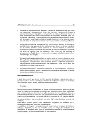 A Radiologia Industrial - Ricardo Andreucci                                          36



•       Limpeza: no manuseio do filme, a limpeza é essencial. A câmara escura, bem como
        os acessórios e equipamentos, devem ser mantidos rigorosamente limpos, e
        usados somente para o propósito aos quais eles se destinam. Qualquer líquido de
        fácil volatilização deve estar acondicionado em recipientes fechados, para não
        contaminar o ambiente. O termômetro e outros acessórios que manuseados devem
        ser lavados em água limpa imediatamente após o uso, para evitar a contaminação
        das soluções. Os tanques devem estar limpos e preenchidos com soluções frescas.

•       Preparação dos banhos: a preparação dos banhos devem seguir a recomendação
        dos fabricantes, e preparados dentro dos tanques que devem ser de aço inoxidável
        ou da matéria sintética, sendo preferível o primeiro material. É importante
        providenciar agitação dos banhos, utilizando pás de borracha dura ou aço inoxidável
        ou ainda de material que não absorva e nem reaja com as soluções do
        processamento. As pás devem ser separadas, uma para cada banho, para evitar a
        contaminação das soluções.

•       Manuseio: após a exposição do filme, o mesmo ainda se encontra dentro do porta-
        filmes plástico, e portanto deverá ser retirado na câmara escura, somente com a luz
        de segurança acionada. Nesta etapa os filmes deverão ser fixados nas presilhas
        das colgaduras de aço inoxidável para não pressionar o filme com o dedo, que
        poderá manchá-lo permanentemente.

•       Controle da temperatura e do tempo: os banhos de processamento e a revelação
        devem ser controlados, quanto a temperatura. Normalmente devem estar de acordo
        com a recomendação do fabricante.

Processamento Manual

A partir do momento que temos um filme exposto à radiação e passamos então ao
processamento, o mesmo passará por uma série de banhos nos tanques de revelação,
após o descrito acima , deverá ser feitas as seguintes etapas:

•      Revelação

Quando imergimos um filme exposto no tanque contendo o revelador, esta solução age
sobre os cristais de brometo de prata metálica, por ação do revelador. Esta seletividade
está na capacidade de discriminar os grãos expostos dos não expostos. Devido a
fatores eletroquímicos as moléculas dos agentes reveladores atingem os cristais, que
ficam como que revestidos. Os cristais, que são constituídos de íons, ganham elétrons
                                                       +
do agente revelador, que se combinam com o íon “Ag ”, neutralizando-o, tornando “Ag
metálica”.
Essa reação química provoca uma degradação progressiva do revelador que é
lentamente oxidado pelo uso e pelo meio ambiente.
A visibilidade da imagem e consequentemente o contraste, a densidade de fundo e a
definição, dependem do tipo de revelador usado, do tempo de revelação e da
temperatura do revelador. Desta forma, o controle tempo-temperatura é de fundamental
importância para se obter uma radiografia de boa qualidade.
 