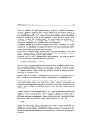 A Radiologia Industrial - Ricardo Andreucci                                        37



O grau de revelação é afetado pela temperatura da solução: Quando a temperatura
aumenta o grau de revelação também aumenta. Desta forma, quando a temperatura do
revelador é baixa, a reação é vagarosa e o tempo de revelação que fora recomendado
para a temperatura normal (200C), será insuficiente resultando em uma “sub-revelação”.
Quando a temperatura é alta, a “ obre-revelação”. Dentro de certos limites, estas
                                   s
mudanças no grau de revelação podem ser compensadas aumentando-se ou
diminuindo-se o tempo de revelação. São fornecidas, inclusive, tabelas tempo-
temperatura, através das quais pode-se a correção de comparação.
A revelação deve ser feita com agitação permanente do filme no revelador, afim de que
se obtenha uma distribuição homogênea do líquido em ambos os lados da emulsão,
evitando-se a sedimentação do brometo e outros sais que podem provocar manchas
susceptíveis de mascarar possíveis descontinuidades.
Em princípio, o revelador deveria somente reduzir os cristais de haletos de prata que
sofrem exposição durante a formação da imagem latente. Na realidade, os outros
cristais, embora lentamente, também sofrem redução.
Chama-se “Véu de fundo” o enegrecimento geral resultante , que deve ser sempre
mínimo para otimizar a qualidade da imagem radiográfica.

•      Banho Interruptor ou Banho de Parada.

Quando o filme é removido da solução de revelação, uma parte revelador fica em contato
com ambas as faces do filme, fazendo dessa forma que a reação de revelação continue.
O banho interruptor tem então, a função de interromper esta reação a partir da remoção
do revelador residual, evitando assim uma revelação desigual e prevenindo ainda a
ocorrência de manchas no filme.

Portanto, antes de se transferir o filme do tanque de revelação para o de fixação, deve-se
usar o tanque do banho interruptor, agitando-o durante mais ou menos 40 segundos.

O banho interruptor pode ser composto, na sua mistura, de água com ácido acético ou
ácido glacial. Neste último caso, deve-se ter cuidado especial, prevendo-se uma
ventilação adequada e evitando-se tocá-lo com as mãos. Quando se fizer a mistura com
água e não ao contrário, pois poderá respingar sobre as mãos e face causando
queimaduras.

O banho interruptor perde o seu efeito com o uso e deve ser sempre substituído. Uma
solução nova do banho interruptor é de cor amarela e quando vista sob a luz de
segurança é quase incolor. Quando a cor se modifica para azul púrpura que aparece
escuro sob a iluminação de segurança, a solução deve ser trocada. Geralmente 20 litros,
de banho de parada são suficientes para se revelar 400 filmes de 3 ½x 17 pol.

•      Fixação

Após o banho interruptor, o filme é colocado em um terceiro tanque, que contém uma
solução chamada de “fixador”. A função da fixação é remover o brometo de prata das
porções não expostas do filme, sem afetar os que foram expostos à radiação. O fixador
tem também a função de endurecer a emulsão gelatinosa, permitindo a secagem ao ar
aquecido.
 