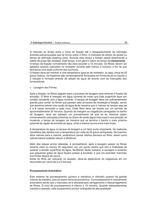 A Radiologia Industrial - Ricardo Andreucci                                      38



O intervalo do tempo entre o início da fixação até o desaparecimento da coloração
amarelo-esbranquiçada que se forma sobre o filme, é chamada de tempo de ajuste ou
tempo de definição (clearing time). Durante este tempo o fixador estará dissolvendo o
haleto de prata não revelado. Este tempo, é em geral o dobro do tempo de clareamento.
O tempo de fixação normalmente não deve exceder a 15 minutos. Os filmes devem ser
agitados quando colocados no revelador durante pelo menos 2 minutos, a fim de que
tenhamos uma ação uniforme dos químicos.
O fixador deve ser mantido a uma temperatura igual ao do revelador, ou seja, cerca de 20
graus Celsius. Os fixadores são comercialmente fornecidos em forma de pó ou líquido e
a solução é formada através da adição de água de acordo com as instruções dos
fornecedores.

•      Lavagem dos Filmes.

Após a fixação, os filmes seguem para o processo de lavagem para remover o fixador da
emulsão. O filme é imergido em água corrente de modo que toda superfície fique em
contato constante com a água corrente. O tanque de lavagem deve ser suficientemente
grande para conter os filmes que passam pelo processo de revelação e fixação, sendo
que devemos prever uma vazão de água de de maneira que o volume do tanque seja de
4 a 8 vezes renovado a cada hora. Cada filme deve ser lavado por um período de
aproximadamente 30 minutos. Quando se imergem as colgaduras carregadas no banho
de lavagem, deve ser adotado um procedimento tal que se as mesmas sejam
primeiramente colocadas próximas ao dreno de saída (água mais suja) e sua posição vá
mudando o tempo de lavagem de maneira que se termine o banho o mais próximo
possível da região de entrada da água, onde a mesma se encontra mais limpa.

A temperatura da água no tanque de lavagem é um fator muito importante. Os melhores
resultados são obtidos com a temperatura por volta de 20 graus centígrados. Se tivermos
altos valores para a mesma, poderemos causar efeitos danosos ao filme, assim como
valores baixos poderão reduzir a eficiência.

Além das etapas acima relatadas, é aconselhável, após a lavagem passar os filmes
durante mais ou menos 30 segundos, por um quinto banho que tem a finalidade de
quebrar a tensão superficial da água, facilitando desta maneira, a secagem e evitando
que pequenas gotas de água fiquem presas á emulsão, o que iria acarretar manchas
nos filmes depois de secos.
Antes do filme ser colocado no secador, deve-se dependurar as colgaduras em um
escorredor por cerca de 2 a 3 minutos.


Processamento Automático

Este sistema de processamento químico e mecânico é utilizado quando há grande
volume de trabalho, pois só assim torna-se econômico. O processamento é inteiramente
automático sendo que o manuseio só é utilizada para carregamento e descarregamento
de filmes. O ciclo de processamento é inferior a 15 minutos. Quando adequadamente
mantido e operado, este equipamento produz radiografia de alta qualidade.
 