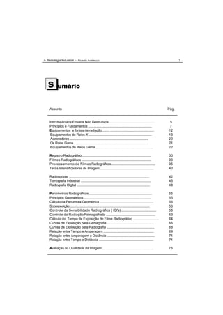 A Radiologia Industrial - Ricardo Andreucci                                                                            3




   S        umário


    Assunto                                                                                                     Pág.


    Introdução aos Ensaios Não Destrutivos...................................................                    5
    Princípios e Fundamentos ........................................................................            7
    Equipamentos e fontes de radiação........ .................................................                 12
     Equipamentos de Raios-X .......................................................................            13
     Aceleradores ...........................................................................................   20
     Os Raios Gama ......................................................................................       21
     Equipamentos de Raios Gama ................................................................                22

    Registro Radiográfico ...............................................................................       30
    Filmes Radiográficos ................................................................................       30
    Processamento de Filmes Radiográficos..................................................                     35
    Telas Intensificadoras de Imagem ............................................................               40

    Radioscopia .............................................................................................   42
    Tomografia Industrial ................................................................................      45
    Radiografia Digital ....................................................................................    48

    Parâmetros Radiográficos ........................................................................           55
    Princípios Geométricos ............................................................................         55
    Cálculo da Penumbra Geométrica ............................................................                 56
    Sobreposição ............................................................................................   56
    Controle da Sensibilidade Radiográfica ( IQI's) .........................................                   58
    Controle da Radiação Retrospalhada ........................................................                 63
    Cálculo do Tempo de Exposição do Filme Radiográfico ...........................                             64
    Curvas de Exposição para Gamagrafia ....................................................                    66
    Curvas de Exposição para Radiografia .....................................................                  68
    Relação entre Tempo e Amperagem ........................................................                    69
    Relação entre Amperagem e Distância .....................................................                   71
    Relação entre Tempo e Distância .............................................................               71

    Avaliação da Qualidade da Imagem .........................................................                  75
 