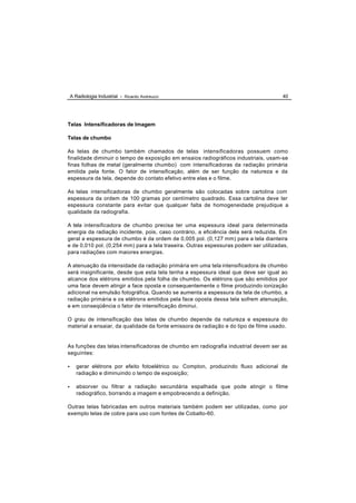 A Radiologia Industrial - Ricardo Andreucci                                       40




Telas Intensificadoras de Imagem

Telas de chumbo

As telas de chumbo também chamados de telas intensificadoras possuem como
finalidade diminuir o tempo de exposição em ensaios radiográficos industriais, usam-se
finas folhas de metal (geralmente chumbo) com intensificadoras da radiação primária
emitida pela fonte. O fator de intensificação, além de ser função da natureza e da
espessura da tela, depende do contato efetivo entre elas e o filme.

As telas intensificadoras de chumbo geralmente são colocadas sobre cartolina com
espessura da ordem de 100 gramas por centímetro quadrado. Essa cartolina deve ter
espessura constante para evitar que qualquer falta de homogeneidade prejudique a
qualidade da radiografia.

A tela intensificadora de chumbo precisa ter uma espessura ideal para determinada
energia da radiação incidente, pois, caso contrário, a eficiência dela será reduzida. Em
geral a espessura de chumbo é da ordem de 0,005 pol. (0,127 mm) para a tela dianteira
e de 0,010 pol. (0,254 mm) para a tela traseira. Outras espessuras podem ser utilizadas,
para radiações com maiores energias.

A atenuação da intensidade da radiação primária em uma tela intensificadora de chumbo
será insignificante, desde que esta tela tenha a espessura ideal que deve ser igual ao
alcance dos elétrons emitidos pela folha de chumbo. Os elétrons que são emitidos por
uma face devem atingir a face oposta e consequentemente o filme produzindo ionização
adicional na emulsão fotográfica. Quando se aumenta a espessura da tela de chumbo, a
radiação primária e os elétrons emitidos pela face oposta dessa tela sofrem atenuação,
e em conseqüência o fator de intensificação diminui.

O grau de intensificação das telas de chumbo depende da natureza e espessura do
material a ensaiar, da qualidade da fonte emissora de radiação e do tipo de filme usado.


As funções das telas intensificadoras de chumbo em radiografia industrial devem ser as
seguintes:

•      gerar elétrons por efeito fotoelétrico ou Compton, produzindo fluxo adicional de
       radiação e diminuindo o tempo de exposição;

•      absorver ou filtrar a radiação secundária espalhada que pode atingir o filme
       radiográfico, borrando a imagem e empobrecendo a definição.

Outras telas fabricadas em outros materiais também podem ser utilizadas, como por
exemplo telas de cobre para uso com fontes de Cobalto-60.
 