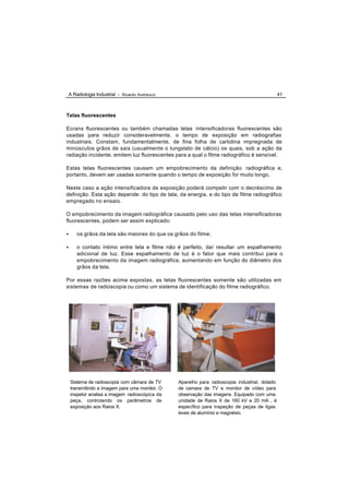 A Radiologia Industrial - Ricardo Andreucci                                                    41



Telas fluorescentes

Ecrans fluorescentes ou também chamadas telas intensificadoras fluorescentes são
usadas para reduzir consideravelmente, o tempo de exposição em radiografias
industriais. Constam, fundamentalmente, de fina folha de cartolina impregnada de
minúsculos grãos de sais (usualmente o tungstato de cálcio) os quais, sob a ação da
radiação incidente, emitem luz fluorescentes para a qual o filme radiográfico é sensível.

Estas telas fluorescentes causam um empobrecimento da definição radiográfica e,
portanto, devem ser usadas somente quando o tempo de exposição for muito longo.

Neste caso a ação intensificadora de exposição poderá competir com o decréscimo de
definição. Esta ação depende: do tipo de tela, da energia, e do tipo de filme radiográfico
empregado no ensaio.

O empobrecimento da imagem radiográfica causado pelo uso das telas intensificadoras
fluorescentes, podem ser assim explicado:

•     os grãos da tela são maiores do que os grãos do filme;

•     o contato íntimo entre tela e filme não é perfeito, daí resultar um espalhamento
      adicional de luz. Esse espalhamento de luz é o fator que mais contribui para o
      empobrecimento da imagem radiográfica, aumentando em função do diâmetro dos
      grãos da tela.

Por essas razões acima expostas, as telas fluorescentes somente são utilizadas em
sistemas de radioscopia ou como um sistema de identificação do filme radiográfico.




    Sistema de radioscopia com câmara de TV     Aparelho para radioscopia industrial, dotado
    transmitindo a imagem para uma monitor. O   de camara de TV e monitor de vídeo para
    inspetor analisa a imagem radioscópica da   observação das imagens. Equipado com uma
    peça, controlando os parâmetros de          unidade de Raios X de 160 kV e 20 mA , é
    exposição aos Raios X.                      específico para inspeção de peças de ligas
                                                leves de alumínio e magnésio.
 