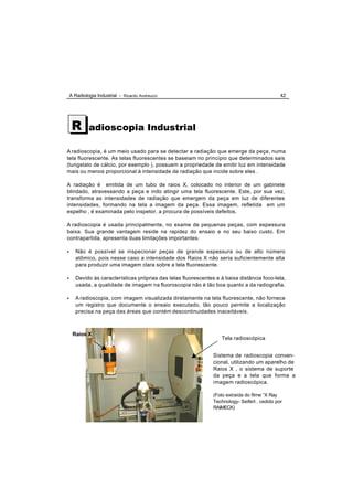 A Radiologia Industrial - Ricardo Andreucci                                                 42




     R       adioscopia Industrial

A radioscopia, é um meio usado para se detectar a radiação que emerge da peça, numa
tela fluorescente. As telas fluorescentes se baseiam no princípio que determinados sais
(tungstato de cálcio, por exemplo ), possuem a propriedade de emitir luz em intensidade
mais ou menos proporcional à intensidade de radiação que incide sobre eles .

A radiação é emitida de um tubo de raios X, colocado no interior de um gabinete
blindado, atravessando a peça e indo atingir uma tela fluorescente. Este, por sua vez,
transforma as intensidades de radiação que emergem da peça em luz de diferentes
intensidades, formando na tela a imagem da peça. Essa imagem, refletida em um
espelho , é examinada pelo inspetor, a procura de possíveis defeitos.

A radioscopia é usada principalmente, no exame de pequenas peças, com espessura
baixa. Sua grande vantagem reside na rapidez do ensaio e no seu baixo custo. Em
contrapartida, apresenta duas limitações importantes:

•      Não é possível se inspecionar peças de grande espessura ou de alto número
       atômico, pois nesse caso a intensidade dos Raios X não seria suficientemente alta
       para produzir uma imagem clara sobre a tela fluorescente.

•      Devido às características próprias das telas fluorescentes e à baixa distância foco-tela,
       usada, a qualidade de imagem na fluoroscopia não é tão boa quanto a da radiografia.

•      A radioscopia, com imagem visualizada diretamente na tela fluorescente, não fornece
       um registro que documente o ensaio executado, tão pouco permite a localização
       precisa na peça das áreas que contém descontinuidades inaceitáveis.



     Raios X
                                                                    Tela radioscópica


                                                                 Sistema de radioscopia conven-
                                                                 cional, utilizando um aparelho de
                                                                 Raios X , o sistema de suporte
                                                                 da peça e a tela que forma a
                                                                 imagem radioscópica.

                                                                 (Foto extraída do filme “X Ray
                                                                 Technology- Seifert , cedido por
                                                                 RAIMECK)
 