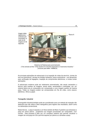 A Radiologia Industrial - Ricardo Andreucci                                                          45




Imagem obtida
digitalmente e                                                                           Raios X
analisada pelo
computador na
razão de 66
imagens em 90
segundos




                                                                                       Peça




                            Sistema de Radioscopia automatizado.
    ( Foto extraída do filme “X Ray Systems for Industrial Applications in Automotive Industries “
                                  produzido pela Seifert - RAIMECK)




As principais aplicações da radioscopia é na inspeção de rodas de alumínio, pontas de
eixo de automotivos, carcaça da direção hidráulica, pneus automotivos , nos aeroportos
para verificação de bagagens, inspeção de componentes eletrônicos, e muitas outras
aplicações.

A radioscopia moderna pode ser totalmente automatizada, não sendo necessário o
técnico para analisar as imagens, sendo estas escaneadas e verificadas por um
sistema óptico de um computador por comparação a uma imagem padrão da mesma
peça. Todas as imagens podem ser armazenadas em fita de vídeo, como arquivo
eletrônico , filme ou papel.




Tomografia Industrial

A tomografia industrial também pode ser considerada como um método de inspeção não
destrutiva que não utiliza o filme radiográfico para registro dos resultados, assim como
na radioscopia convencional.

Nesta técnica , a peça é exposta a um feixe estreito de Raios X giratório que atravessa a
peça em vários planos , projetando sua imagem processada por computador, num
monitor. Este processo é feito por um complexo sistema que permite visualizar a
imagem de uma peça em 3D e permite separar por planos ou camadas a peça.
 