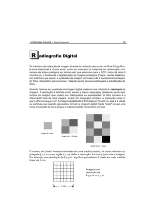 A Radiologia Industrial - Ricardo Andreucci                                            48




 R       adiografia Digital

Os métodos de obtenção de imagem através da radiação sem o uso do filme fotográfico,
já está disponível a muitos anos, como por exemplo os sistemas de radioscopia com
camera de vídeo analógica em tempo real, que evoluíram para o CCD, tubos de raios X
microfocus, e finalmente a digitalização da imagem analógica. Porem, nestes sistemas,
por melhores que sejam, a qualidade da imagem intrínseca não é comparável à imagem
do filme radiográfico convencional, restando assim pouca escolha para a substituição do
filme.

Quando falamos em qualidade da imagem digital, estamos nos referindo à resolução da
imagem. A resolução é definida como sendo a menor separação (distancia) entre dois
pontos da imagem que podem ser distinguidas ou visualizadas. O olho humano é o
observador final de uma imagem, assim em linguagem simples, a resolução seria "o
que o olho consegue ver". A imagem digitalizada é formada por "pixels" ou seja é a célula
ou partícula que quando agrupadas formam a imagem digital. Cada "pixel" possui uma
única tonalidade de cor e possui a mesma medida horizontal e vertical.




           Imagem de 1 pixel
                                  Imagem de 2 x 2 pixels




                                                              Imagem de 3 x 4 pixels


O número de "pixels' lineares existentes em uma medida padrão, tal como milímetro ou
polegada ( p.p.m ou em inglês d.p.m) defini a resolução, e é única para toda a imagem.
Por exemplo uma resolução de 6 p.p.m significa que existem 6 pixels em cada medida
linear de 1 mm.


                                                           Imagem com
                                                           resolução de
                                                           6 p.p.m ou d.p.m



                                  1 mm
 