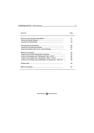 A Radiologia Industrial - Ricardo Andreucci                                                                          4




    Assunto                                                                                                   Pág.


    Técnicas de Exposição Radiográfica ......................................................                 77
    Técnica de Parede Simples .................................................................,..            77
    Técnicas de Parede Dupla .....................................................................            78

    Interpretação dos Resultados .................................................................            80
     Aparência das Descontinuidades ...........................................................               80
     Descontinuidades Internas em Juntas Soldadas ....................................                        81

    Critérios de Aceitação ............................................................................       85
    Critérios para Ensaio Radiográfico de Soldas ........................................                     85
    Critério de Aceitação para Radiografia Total - UW-51 ...........................                          85
    Critério de Aceitação para Radiografia "Spot" - UW-52 .........................                           86
    Critério de Aceitação para Qualificação de Soldadores – QW-191..........                                  88

    Tabelas Úteis .........................................................................................   89

    Obras Consultadas ................................................................................        94
 