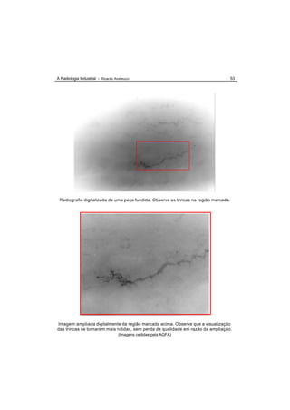 A Radiologia Industrial - Ricardo Andreucci                                            53




 Radiografia digitalizada de uma peça fundida. Observe as trincas na região marcada.




Imagem ampliada digitalmente da região marcada acima. Observe que a visualização
das trincas se tornaram mais nítidas, sem perda de qualidade em razão da ampliação.
                                    (Imagens cedidas pela AGFA)
 
