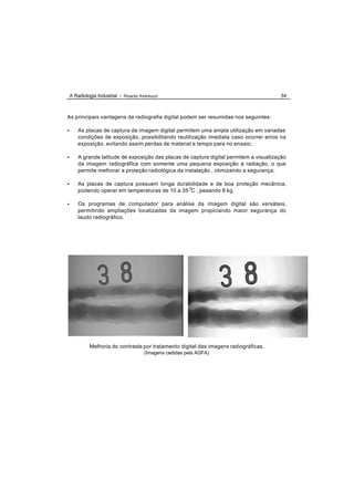 A Radiologia Industrial - Ricardo Andreucci                                           54



As principais vantagens da radiografia digital podem ser resumidas nos seguintes:

•       As placas de captura da imagem digital permitem uma ampla utilização em variadas
        condições de exposição, possibilitando reutilização imediata caso ocorrer erros na
        exposição, evitando assim perdas de material e tempo para no ensaio;

•       A grande latitude de exposição das placas de captura digital permitem a visualização
        da imagem radiográfica com somente uma pequena exposição à radiação, o que
        permite melhorar a proteção radiológica da instalação , otimizando a segurança;

•       As placas de captura possuem longa durabilidade e de boa proteção mecânica,
        podendo operar em temperaturas de 10 a 35 0C , pesando 8 kg.

•       Os programas de computador para análise da imagem digital são versáteis,
        permitindo ampliações localizadas da imagem propiciando maior segurança do
        laudo radiográfico.




             Melhoria do contraste por tratamento digital das imagens radiográficas.
                                        (Imagens cedidas pela AGFA)
 