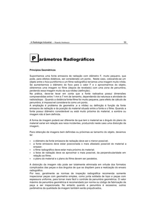 A Radiologia Industrial - Ricardo Andreucci                                        55




     P       arâmetros Radiográficos

Princípios Geométricos

Suponhamos uma fonte emissora de radiação com diâmetro F, muito pequeno, que
pode, para efeitos didáticos, ser considerado um ponto. Neste caso, colocando-se um
objeto entre o foco puntiforme e um filme radiográfico teríamos uma imagem muito nítida.
Se aumentarmos o diâmetro do foco para o valor F e o aproximarmos do objeto,
obteremos uma imagem no filme (depois de revelado) com uma zona de penumbra,
perdendo essa imagem muito da sua nitidez (definição) .
Na prática, deve-se levar em conta que a fonte radioativa possui dimensões
compreendidas entre 1 mm e 7 mm de tamanho, dependendo da natureza e atividade do
radioisótopo . Quando a distância fonte-filme for muito pequena, para efeito de cálculo de
penumbra, é impossível considera-la como um ponto.
A ampliação é problema de geometria ,e a nitidez ou definição é função da fonte
emissora de radiação e da posição do material situado entre a fonte e o filme. Quando a
fonte possui diâmetro considerável ou está muito próxima do material, a sombra ou
imagem não é bem definida.

A forma de imagem poderá ser diferente da que tem o material se o ângulo do plano do
material variar em relação aos raios incidentes, produzindo neste caso uma distorção da
imagem.

Para obtenção de imagens bem definidas ou próximas ao tamanho do objeto, devemos
ter:

•      o diâmetro da fonte emissora de radiação deve ser o menor possível;
•      a fonte emissora deve estar posicionada o mais afastado possível do material a
       ensaiar;
•      o filme radiográfico deve estar mais próximo do material;
•      o feixe de radiação deve se aproximar o mais possível, da perpendicularidade em
       relação ao filme;
•      o plano do material e o plano do filme devem ser paralelos.

A distorção da imagem não pode ser totalmente eliminada em virtude dos formatos
complicados das peças e dos ângulos de que se dispõem para a realização do ensaio
radiográfico.
Por isso, geralmente as normas de inspeção radiográfica recomenda somente
inspecionar peças com geometria simples, como junta soldada de topo e peças com
espessura uniforme, para tornar mais fácil o controle da penumbra geométrica. O valor
máximo da penumbra geométrica é recomendado por norma ou código de fabricação da
peça a ser inspecionada. No entanto quando a penumbra é excessiva, outros
parâmetros da qualidade da imagem também serão prejudicados,
 