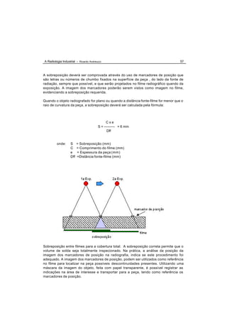 A Radiologia Industrial - Ricardo Andreucci                                           57



A sobreposição deverá ser comprovada através do uso de marcadores de posição que
são letras ou números de chumbo fixados na superfície da peça , do lado da fonte de
radiação, sempre que possível, e que serão projetados no filme radiográfico quando da
exposição. A imagem dos marcadores poderão serem vistos como imagem no filme,
evidenciando a sobreposição requerida.

Quando o objeto radiografado for plano ou quando a distância fonte-filme for menor que o
raio de curvatura da peça, a sobreposição deverá ser calculada pela fórmula:




                                              Cxe
                                        S = --------- + 6 mm
                                              Dff


         onde:     S     = Sobreposição (mm)
                   C     = Comprimento do filme (mm)
                   e     = Espessura da peça (mm)
                   Dff   =Distância fonte-filme (mm)




Sobreposição entre filmes para a cobertura total. A sobreposição correta permite que o
volume de solda seja totalmente inspecionado. Na prática, a análise da posição da
imagem dos marcadores de posição na radiografia, indica se este procedimento foi
adequado. A imagem dos marcadores de posição, podem ser utilizados como referência
no filme para localizar na peça possíveis descontinuidades presentes. Utilizando uma
máscara da imagem do objeto, feita com papel transparente, é possível registrar as
indicações na área de interesse e transportar para a peça, tendo como referência os
marcadores de posição.
 