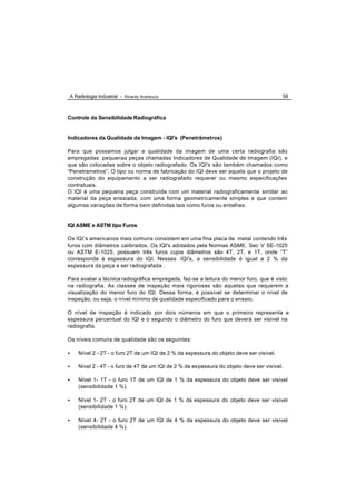 A Radiologia Industrial - Ricardo Andreucci                                              58



Controle da Sensibilidade Radiográfica


Indicadores da Qualidade da Imagem - IQI's (Penetrâmetros)

Para que possamos julgar a qualidade da imagem de uma certa radiografia são
empregadas pequenas peças chamadas Indicadores de Qualidade de Imagem (IQI), e
que são colocadas sobre o objeto radiografado. Os IQI's são também chamados como
“Penetrametros”. O tipo ou norma de fabricação do IQI deve ser aquela que o projeto de
construção do equipamento a ser radiografado requerer ou mesmo especificações
contratuais.
O IQI é uma pequena peça construída com um material radiograficamente similar ao
material da peça ensaiada, com uma forma geometricamente simples e que contem
algumas variações de forma bem definidas tais como furos ou entalhes.


IQI ASME e ASTM tipo Furos

Os IQI’s americanos mais comuns consistem em uma fina placa de metal contendo três
furos com diâmetros calibrados. Os IQI's adotados pela Normas ASME, Sec V SE-1025
ou ASTM E-1025, possuem três furos cujos diâmetros são 4T, 2T, e 1T, onde “T”
corresponde à espessura do IQI. Nesses IQI's, a sensibilidade é igual a 2 % da
espessura da peça a ser radiografada .

Para avaliar a técnica radiográfica empregada, faz-se a leitura do menor furo, que é visto
na radiografia. As classes de inspeção mais rigorosas são aquelas que requerem a
visualização do menor furo do IQI. Dessa forma, é possível se determinar o nível de
inspeção, ou seja, o nível mínimo de qualidade especificado para o ensaio.

O nível de inspeção é indicado por dois números em que o primeiro representa a
espessura percentual do IQI e o segundo o diâmetro do furo que deverá ser visível na
radiografia.

Os níveis comuns de qualidade são os seguintes:

•   Nível 2 - 2T - o furo 2T de um IQI de 2 % da espessura do objeto deve ser visível.

•   Nível 2 - 4T - o furo de 4T de um IQI de 2 % da espessura do objeto deve ser visível.

•   Nível 1- 1T - o furo 1T de um IQI de 1 % da espessura do objeto deve ser visível
    (sensibilidade 1 %).

•   Nível 1- 2T - o furo 2T de um IQI de 1 % da espessura do objeto deve ser visível
    (sensibilidade 1 %).

•   Nível 4- 2T - o furo 2T de um IQI de 4 % da espessura do objeto deve ser visível
    (sensibilidade 4 %).
 