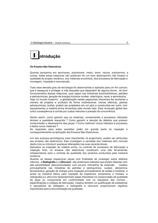 A Radiologia Industrial - Ricardo Andreucci                                           5




  I      ntrodução

Os Ensaios Não Destrutivos

Quando pensamos em aeronaves, automóveis, metro, trens, navios, submarinos, e
outras, todas estas máquinas não poderiam ter um bom desempenho não fossem a
qualidade do projeto mecânico, dos materiais envolvidos, dos processos de fabricação e
montagem, inspeção e manutenção.

Todo esse elevado grau de tecnologia foi desenvolvido e aplicado para um fim comum,
que é assegurar e proteger a vida daqueles que dependem de alguma forma, do bom
funcionamento dessas máquinas, quer sejam nas indústrias automobilísticas, petróleo
e petroquímicas, geração de energia inclusive nuclear, siderúrgica, naval e aeronáutica.
Hoje no mundo moderno , a globalização nestes segmentos industriais fez aumentar o
número de projetos e produtos de forma multinacional. Usinas elétricas, plantas
petroquímicas, aviões, podem ser projetados em um país e construídos em outro, com
equipamentos e matéria prima fornecidos pelo mundo todo. Esta revolução global tem
como conseqüência a corrida por custos menores e pressão da concorrência.

Sendo assim, como garantir que os materiais, componentes e processos utilizados
tenham a qualidade requerida ? Como garantir a isenção de defeitos que possam
comprometer o desempenho das peças ? Como melhorar novos métodos e processos
e testar novos materiais ?
As respostas para estas questões estão em grande parte na inspeção e
consequentemente na aplicação dos Ensaios Não Destrutivos.

Um dos avanços tecnológicos mais importantes na engenharia, podem ser atribuídos
aos ensaios não destrutivos. Eles investigam a sanidade dos materiais sem contudo
destruí-los ou introduzir quaisquer alterações nas suas características.
Aplicados na inspeção de matéria prima, no controle de processos de fabricação e
inspeção final, os ensaios não destrutivos constituem uma das ferramentas
indispensáveis para o controle da qualidade dos produtos produzidos pela indústria
moderna.
Quando se deseja inspecionar peças com finalidade de investigar sobre defeitos
internos , a Radiografia e o Ultra-som são poderosos métodos que podem detectar com
alta sensibilidade descontinuidades com poucos milímetros de extensão.       Usados
principalmente nas indústrias de petróleo e petroquímica, nuclear, alimentícia,
farmacêutica, geração de energia para inspeção principalmente de soldas e fundidos, e
ainda na indústria bélica para inspeção de explosivos, armamento e mísseis, a
radiografia e o ultra-som desempenham papel importante na comprovação da qualidade
da peça ou componente em conformidade com os requisitos das normas ,
especificações e códigos de fabricação. Usados também na qualificação de soldadores
e operadores de soldagem, a radiografia e ultra-som proporcionam registros
importantes para a documentação da qualidade.
 