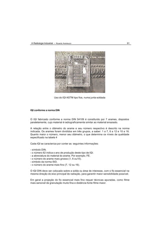 A Radiologia Industrial - Ricardo Andreucci                                           61




                        Uso do IQI ASTM tipo fios, numa junta soldada




IQI conforme a norma DIN


O IQI fabricado conforme a norma DIN 54109 é constituído por 7 arames, dispostos
paralelamente, cujo material é radiograficamente similar ao material ensaiado.

A relação entre o diâmetro do arame e seu número respectivo é descrito na norma
indicada. Os arames foram divididos em três grupos, a saber: 1 a 7, 6 a 12 e 10 a 16.
Quanto maior o número, menor seu diâmetro, o que determina os níveis de qualidade
especificado na tabela 4

Cada IQI se caracteriza por conter as seguintes informações:

- símbolo DIN.
- o número 62 indica o ano de produção deste tipo de IQI.
- a abreviatura do material do arame. Por exemplo, FE.
- o número do arame mais grosso (1, 6 ou10).
- símbolo da norma ISO.
- o número do arame mais fino (7, 12 ou 16).

O IQI DIN deve ser colocado sobre a solda ou área de interesse, com o fio essencial na
mesma direção do eixo principal de radiação, para garantir maior sensibilidade possível.

Em geral a projeção do fio essencial mais fino requer técnicas apuradas, como filme
mais sensível de granulação muito fina e distância fonte filme maior.
 