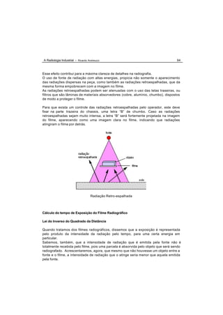 A Radiologia Industrial - Ricardo Andreucci                                         64



Esse efeito contribui para a máxima clareza de detalhes na radiografia.
O uso de fonte de radiação com altas energias, propicia não somente o aparecimento
das radiações dispersas na peça, como também as radiações retroespalhadas, que da
mesma forma empobrecem com a imagem no filme.
As radiações retroespalhadas podem ser atenuadas com o uso das telas traseiras, ou
filtros que são lâminas de materiais absorvedores (cobre, alumínio, chumbo), dispostos
de modo a proteger o filme.

Para que exista um controle das radiações retroespalhadas pelo operador, este deve
fixar na parte trazeira do chassis, uma letra “B” de chumbo. Caso as radiações
retroespalhadas sejam muito intensa, a letra “B” será fortemente projetada na imagem
do filme, aparecendo como uma imagem clara no filme, indicando que radiações
atingiram o filme por detrás.




                                    Radiação Retro-espalhada




Cálculo do tempo de Exposição do Filme Radiográfico

Lei do Inverso do Quadrado da Distância

Quando tratamos dos filmes radiográficos, dissemos que a exposição é representada
pelo produto da intensidade da radiação pelo tempo, para uma certa energia em
particular.
Sabemos, também, que a intensidade de radiação que é emitida pela fonte não é
totalmente recebida pelo filme, pois uma parcela é absorvida pelo objeto que será sendo
radiografado. Acrescentaremos, agora, que mesmo que não houvesse um objeto entre a
fonte e o filme, a intensidade de radiação que o atinge seria menor que aquela emitida
pela fonte.
 