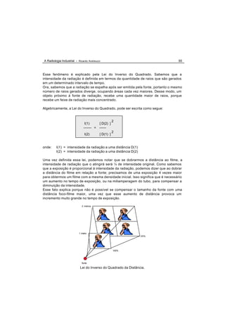 A Radiologia Industrial - Ricardo Andreucci                                       65



Esse fenômeno é explicado pela Lei do Inverso do Quadrado. Sabemos que a
intensidade da radiação é definida em termos da quantidade de raios que são gerados
em um determinado intervalo de tempo.
Ora, sabemos que a radiação se espalha após ser emitida pela fonte, portanto o mesmo
número de raios gerados diverge, ocupando áreas cada vez maiores. Desse modo, um
objeto próximo á fonte de radiação, recebe uma quantidade maior de raios, porque
recebe um feixe de radiação mais concentrado.

Algebricamente, a Lei do Inverso do Quadrado, pode ser escrita como segue:


                                                     2
                               I(1)       [ D(2) ]
                              ------- =   ------
                                                     2
                               I(2)       [ D(1) ]


onde:    I(1) = intensidade da radiação a uma distância D(1)
         I(2) = intensidade da radiação a uma distância D(2)

Uma vez definida essa lei, podemos notar que se dobrarmos a distância ao filme, a
intensidade de radiação que o atingirá será ¼ de intensidade original. Como sabemos
que a exposição é proporcional á intensidade da radiação, podemos dizer que ao dobrar
a distância do filme em relação a fonte; precisamos de uma exposição 4 vezes maior
para obtermos um filme com a mesma densidade inicial. Isso significa que é necessário
um aumento no tempo de exposição, ou na miliamperagem do tubo, para compensar a
diminuição da intensidade.
Esse fato explica porque não é possível se compensar o tamanho da fonte com uma
distância foco-filme maior, uma vez que esse aumento de distância provoca um
incremento muito grande no tempo de exposição.

                            2 metros




                          1 metro
                                                                25%




                                                     100%




                            fonte

                           Lei do Inverso do Quadrado da Distância.
 