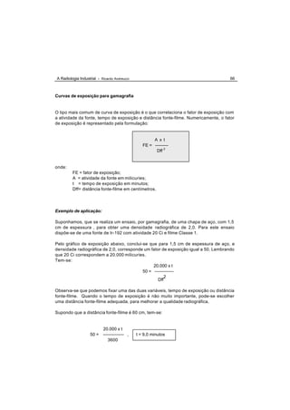 A Radiologia Industrial - Ricardo Andreucci                                           66



Curvas de exposição para gamagrafia


O tipo mais comum de curva de exposição é o que correlaciona o fator de exposição com
a atividade da fonte, tempo de exposição e distância fonte-filme. Numericamente, o fator
de exposição é representado pela formulação:


                                                      A x t
                                                 FE = ---------
                                                       Dff 2


onde:
         FE = fator de exposição;
         A = atividade da fonte em milicuries;
         t = tempo de exposição em minutos;
         Dff= distância fonte-filme em centímetros.




Exemplo de aplicação:

Suponhamos, que se realiza um ensaio, por gamagrafia, de uma chapa de aço, com 1,5
cm de espessura , para obter uma densidade radiográfica de 2,0. Para este ensaio
dispõe-se de uma fonte de Ir-192 com atividade 20 Ci e filme Classe 1.

Pelo gráfico de exposição abaixo, conclui-se que para 1,5 cm de espessura de aço, e
densidade radiográfica de 2,0, corresponde um fator de exposição igual a 50. Lembrando
que 20 Ci correspondem a 20.000 milicuries.
Tem-se:
                                               20.000 x t
                                          50 = -------------
                                                     2
                                                  Dff

Observa-se que podemos fixar uma das duas variáveis, tempo de exposição ou distância
fonte-filme. Quando o tempo de exposição é não muito importante, pode-se escolher
uma distância fonte-filme adequada, para melhorar a qualidade radiográfica.

Supondo que a distância fonte-filme é 60 cm, tem-se:


                           20.000 x t
                   50 =    -------------- ,   t = 9,0 minutos
                              3600
 