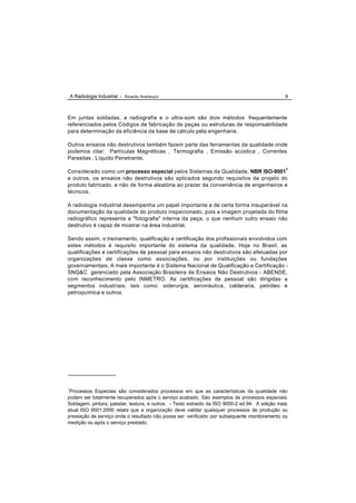 A Radiologia Industrial - Ricardo Andreucci                                                 6



Em juntas soldadas, a radiografia e o ultra-som são dois métodos frequentemente
referenciados pelos Códigos de fabricação de peças ou estruturas de responsabilidade
para determinação da eficiência da base de cálculo pela engenharia.

Outros ensaios não destrutivos também fazem parte das ferramentas da qualidade onde
podemos citar: Partículas Magnéticas , Termografia , Emissão acústica , Correntes
Parasitas , Líquido Penetrante.

Considerado como um processo especial pelos Sistemas da Qualidade, NBR ISO-90011
e outros, os ensaios não destrutivos são aplicados segundo requisitos de projeto do
produto fabricado, e não de forma aleatória ao prazer da conveniência de engenheiros e
técnicos.

A radiologia industrial desempenha um papel importante e de certa forma insuperável na
documentação da qualidade do produto inspecionado, pois a imagem projetada do filme
radiográfico representa a "fotografia" interna da peça, o que nenhum outro ensaio não
destrutivo é capaz de mostrar na área industrial.

Sendo assim, o treinamento, qualificação e certificação dos profissionais envolvidos com
estes métodos é requisito importante do sistema da qualidade. Hoje no Brasil, as
qualificações e certificações de pessoal para ensaios não destrutivos são efetuadas por
organizações de classe como associações, ou por instituições ou fundações
governamentais. A mais importante é o Sistema Nacional de Qualificação e Certificação -
SNQ&C gerenciado pela Associação Brasileira de Ensaios Não Destrutivos - ABENDE,
com reconhecimento pelo INMETRO. As certificações de pessoal são dirigidas a
segmentos industriais, tais como: siderurgia, aeronáutica, calderaria, petróleo e
petroquímica e outros.




1
 Processos Especiais são considerados processos em que as características da qualidade não
podem ser totalmente recuperados após o serviço acabado. Sào exemplos de processos especiais:
Soldagem, pintura, paladar, textura, e outros. - Texto extraído da ISO 9000-2 ed.94. A edição mais
atual ISO 9001:2000 relata que a organização deve validar quaisquer processos de produção ou
prestação de serviço onde o resultado não possa ser verificado por subsequente monitoramento ou
medição ou após o serviço prestado.
 