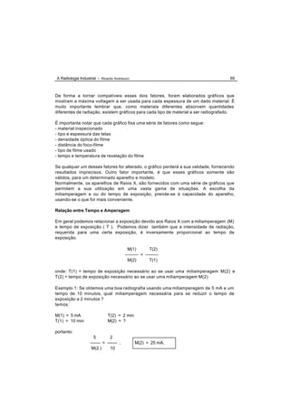 A Radiologia Industrial - Ricardo Andreucci                                          69



De forma a tornar compatíveis esses dois fatores, foram elaborados gráficos que
mostram a máxima voltagem a ser usada para cada espessura de um dado material. É
muito importante lembrar que, como materiais diferentes absorvem quantidades
diferentes de radiação, existem gráficos para cada tipo de material a ser radiografado.

É importante notar que cada gráfico fixa uma série de fatores como segue:
- material inspecionado
- tipo e espessura das telas
- densidade óptica do filme
- distância do foco-filme
- tipo de filme usado
- tempo e temperatura de revelação do filme

Se qualquer um desses fatores for alterado, o gráfico perderá a sua validade, fornecendo
resultados imprecisos. Outro fator importante, é que esses gráficos somente são
válidos, para um determinado aparelho e modelo.
Normalmente, os aparelhos de Raios X, são fornecidos com uma série de gráficos que
permitem a sua utilização em uma vasta gama de situações. A escolha da
miliamperagem e ou do tempo de exposição, prende-se à capacidade do aparelho,
usando-se o que for mais conveniente.

Relação entre Tempo e Amperagem

Em geral podemos relacionar a exposição devido aos Raios X com a miliamperagem (M)
e tempo de exposição ( T ). Podemos dizer também que a intensidade de radiação,
requerida para uma certa exposição, é inversamente proporcional ao tempo de
exposição.

                                           M(1)         T(2)
                                         --------- = ---------
                                           M(2)         T(1)

onde: T(1) = tempo de exposição necessário ao se usar uma miliamperagem M(2) e
T(2) = tempo de exposição necessário ao se usar uma miliamperagem M(2)

Exemplo 1: Se obtemos uma boa radiografia usando uma miliamperagem de 5 mA e um
tempo de 10 minutos, qual miliamperagem necessária para se reduzir o tempo de
exposição a 2 minutos ?
temos:

M(1) = 5 mA                   T(2) = 2 min
T(1) = 10 min                 M(2) = ?

portanto:
                     5         2
                   ------- = ------- ,         M(2) = 25 mA.
                    M(2 )      10
 