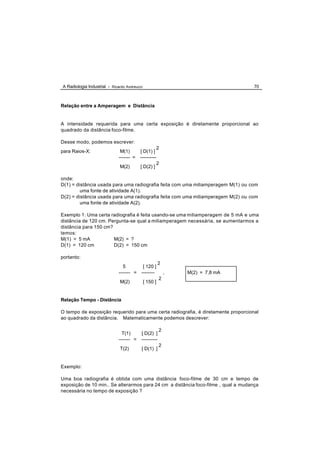 A Radiologia Industrial - Ricardo Andreucci                                         70



Relação entre a Amperagem e Distância


A intensidade requerida para uma certa exposição é diretamente proporcional ao
quadrado da distância foco-filme.

Desse modo, podemos escrever:
                                                        2
para Raios-X:                  M(1)       [ D(1) ]
                              ------- =   ----------
                                                        2
                              M(2)        [ D(2) ]

onde:
D(1) = distância usada para uma radiografia feita com uma miliamperagem M(1) ou com
         uma fonte de atividade A(1).
D(2) = distância usada para uma radiografia feita com uma miliamperagem M(2) ou com
         uma fonte de atividade A(2).

Exemplo 1: Uma certa radiografia é feita usando-se uma miliamperagem de 5 mA e uma
distância de 120 cm. Pergunta-se qual a miliamperagem necessária, se aumentarmos a
distância para 150 cm?
temos:
M(1) = 5 mA            M(2) = ?
D(1) = 120 cm          D(2) = 150 cm

portanto:
                                                        2
                                5          [ 120 ]
                              ------- =   --------          ,   M(2) = 7,8 mA
                                                        2
                              M(2)            [ 150 ]


Relação Tempo - Distância

O tempo de exposição requerido para uma certa radiografia, é diretamente proporcional
ao quadrado da distância. Matematicamente podemos descrever:

                                                        2
                                T(1)      [ D(2) ]
                              ------- =   ----------
                                                        2
                              T(2)        [ D(1) ]


Exemplo:

Uma boa radiografia é obtida com uma distância foco-filme de 30 cm e tempo de
exposição de 10 min.. Se alterarmos para 24 cm a distância foco-filme , qual a mudança
necessária no tempo de exposição ?
 