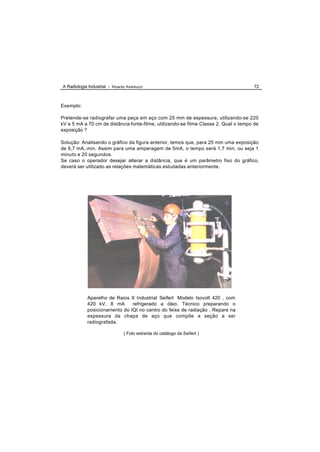 A Radiologia Industrial - Ricardo Andreucci                                            72



Exemplo:

Pretende-se radiografar uma peça em aço com 25 mm de espessura, utilizando-se 220
kV e 5 mA a 70 cm de distância fonte-filme, utilizando-se filme Classe 2. Qual o tempo de
exposição ?

Solução: Analisando o gráfico da figura anterior, temos que, para 25 mm uma exposição
de 6,7 mA..min. Assim para uma amperagem de 5mA, o tempo será 1,7 min, ou seja 1
minuto e 20 segundos.
Se caso o operador desejar alterar a distância, que é um parâmetro fixo do gráfico,
deverá ser utilizado as relações matemáticas estudadas anteriormente.




             Aparelho de Raios X Industrial Seifert Modelo Isovolt 420 , com
             420 kV, 8 mA       refrigerado a óleo. Técnico preparando o
             posicionamento do IQI no centro do feixe de radiação . Repare na
             espessura da chapa de aço que compõe a seção a ser
             radiografada.

                                ( Foto extraída do catálogo da Seifert )
 