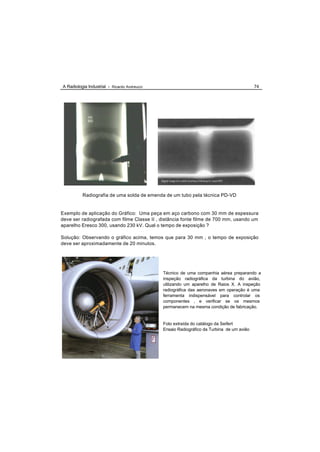 A Radiologia Industrial - Ricardo Andreucci                                                74




          Radiografia de uma solda de emenda de um tubo pela técnica PD-VD


Exemplo de aplicação do Gráfico: Uma peça em aço carbono com 30 mm de espessura
deve ser radiografada com filme Classe II , distância fonte filme de 700 mm, usando um
aparelho Eresco 300, usando 230 kV. Qual o tempo de exposição ?

Solução: Observando o gráfico acima, temos que para 30 mm , o tempo de exposição
deve ser aproximadamente de 20 minutos.




                                              Técnico de uma companhia aérea preparando a
                                              inspeção radiográfica da turbina do avião,
                                              utilizando um aparelho de Raios X. A inspeção
                                              radiográfica das aeronaves em operação é uma
                                              ferramenta indispensável para controlar os
                                              componentes , e verificar se os mesmos
                                              permanecem na mesma condição de fabricação.


                                              Foto extraída do catálogo da Seifert
                                              Ensaio Radiográfico da Turbina de um avião
 
