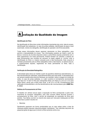 A Radiologia Industrial - Ricardo Andreucci                                       75




     A       valiação da Qualidade da Imagem

Identificação do Filme

Na identificação do filme deve conter informações importantes tais como: data do ensaio,
identificação dos soldadores, no caso de juntas soldadas, identificação da peça e local
examinado, número da radiografia, identificação do operador e da firma executante.

Todas essas informações devem aparecer claramente no filme radiográfico, para
permitir a rastreabilidade do ensaio. Tais informações poderão ser feitas a partir de
letras e números de chumbo dispostos sobre o porta-filmes exposto juntamente com o
filme registrando-o de modo permanente. Poderá também ser utilizado o sistema de
telas fluorescentes que consiste em escrever no papel vegetal ou similiar toda a
identificação do filme e o mesmo colocado junto a tela fluorescente. Este conjunto é
montado previamente junto ao filme radiográfico entre a tela traseira, na câmara escura,
e posteriormente exposto, registrando de modo permanente no filme, toda a
identificação.


Verificação da Densidade Radiográfica

A densidade óptica deve ser medida a partir de aparelhos eletrônicos (densitômetro), ou
fitas densitométricas calibradas, especialmente feitas para esta tarefa. A densidade deve
ser sempre medida sobre área de interesse, por exemplo, sobre a imagem do cordão de
solda, no caso de juntas soldadas, e o valor numérico é normalmente recomendado
uma faixa de 1,8 até 4,0 HD para radiografias feitas com Raios X e de 2,0 a 4,0 para
Raios Gama, sendo que a faixa mais usual é de 2,0 a 3,5 HD. Procedimentos para
calibração do densitômetro e da fita densitométrica são recomendados pelo ASME Sec.
V , Art.2.

Defeitos de Processamento do Filme

O trabalho em câmara escura após a exposição do filme corresponde a parte mais
importante do processo radiográfico, pois caso ocorram falhas técnicas durante o
processamento do filme, todo o serviço de preparação de exposição do filme será
perdido. Tais falhas ocorrem na maioria dos casos por manuseio inadequado do filme
nesta fase e podem resultar em:

•      Manchas

Geralmente aparecem em forma arredondada que no caso esteja sobre a área de
interesse poderá mascarar descontinuidades inaceitáveis. Tais manchas decorrem de
pequenas gotas de água que é visível no filme somente contra a luz.
 
